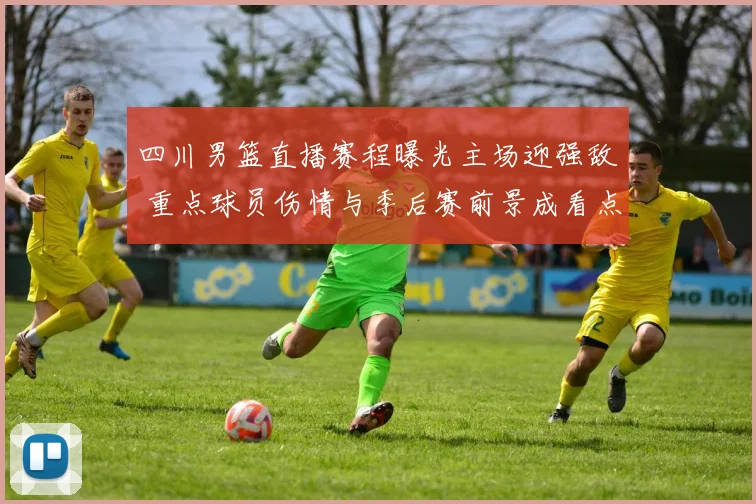 四川男篮直播赛程曝光主场迎强敌 重点球员伤情与季后赛前景成看点