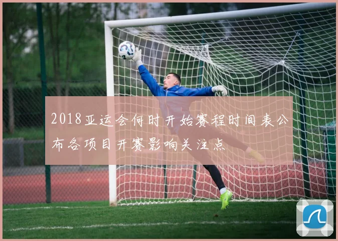 2018亚运会何时开始赛程时间表公布各项目开赛影响关注点