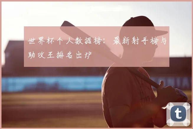 世界杯个人数据榜：最新射手榜与助攻王排名出炉