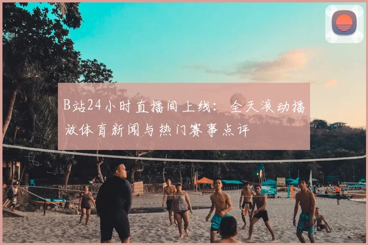 B站24小时直播间上线：全天滚动播放体育新闻与热门赛事点评