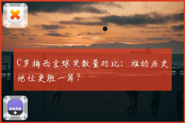 C罗梅西金球奖数量对比：谁的历史地位更胜一筹？