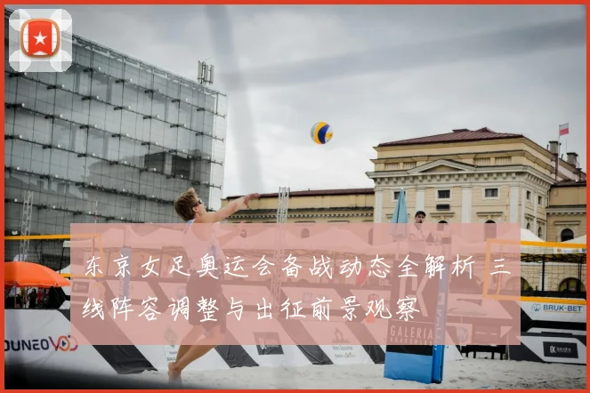 东京女足奥运会备战动态全解析 三线阵容调整与出征前景观察