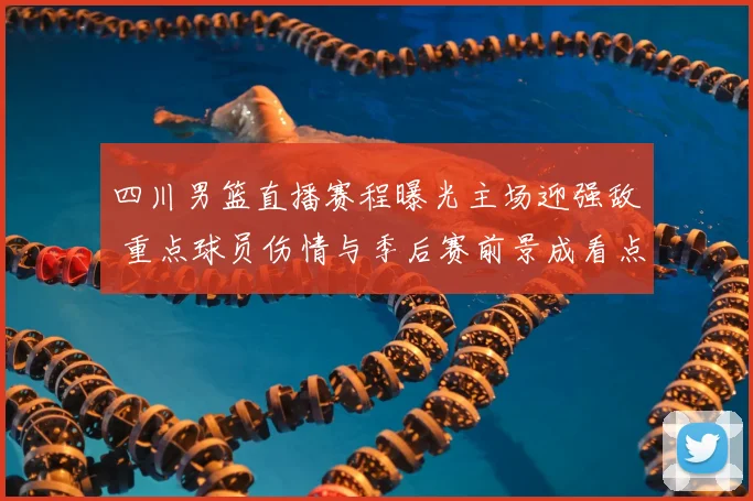 四川男篮直播赛程曝光主场迎强敌 重点球员伤情与季后赛前景成看点