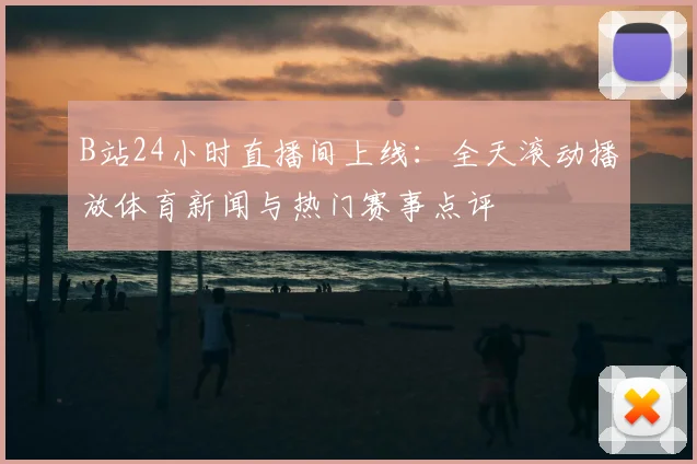 B站24小时直播间上线：全天滚动播放体育新闻与热门赛事点评