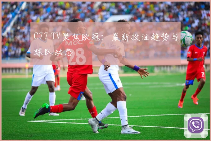 C77 TV聚焦欧冠：最新投注趋势与球队动态