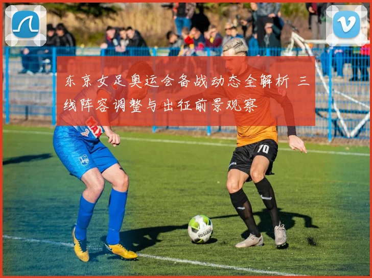 东京女足奥运会备战动态全解析 三线阵容调整与出征前景观察