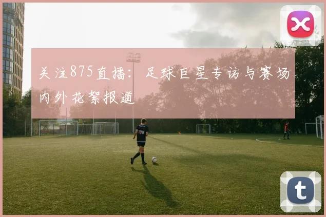 关注875直播:足球巨星专访与赛场内外花絮报道